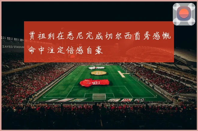 贾祖利在悉尼完成切尔西首秀感慨命中注定倍感自豪