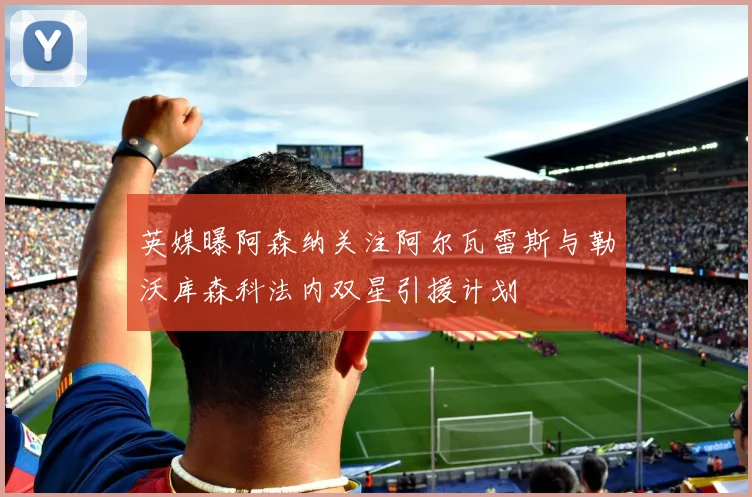 英媒曝阿森纳关注阿尔瓦雷斯与勒沃库森科法内双星引援计划