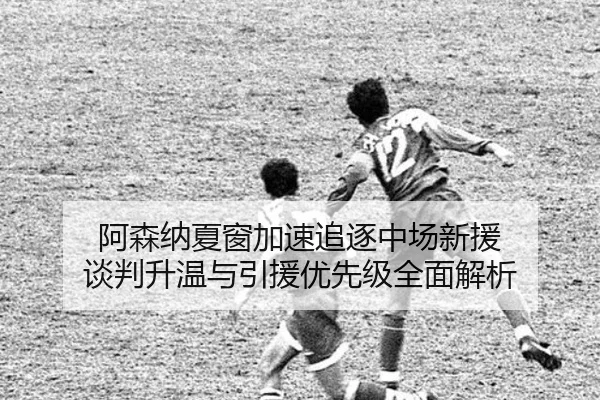 阿森纳夏窗加速追逐中场新援 谈判升温与引援优先级全面解析